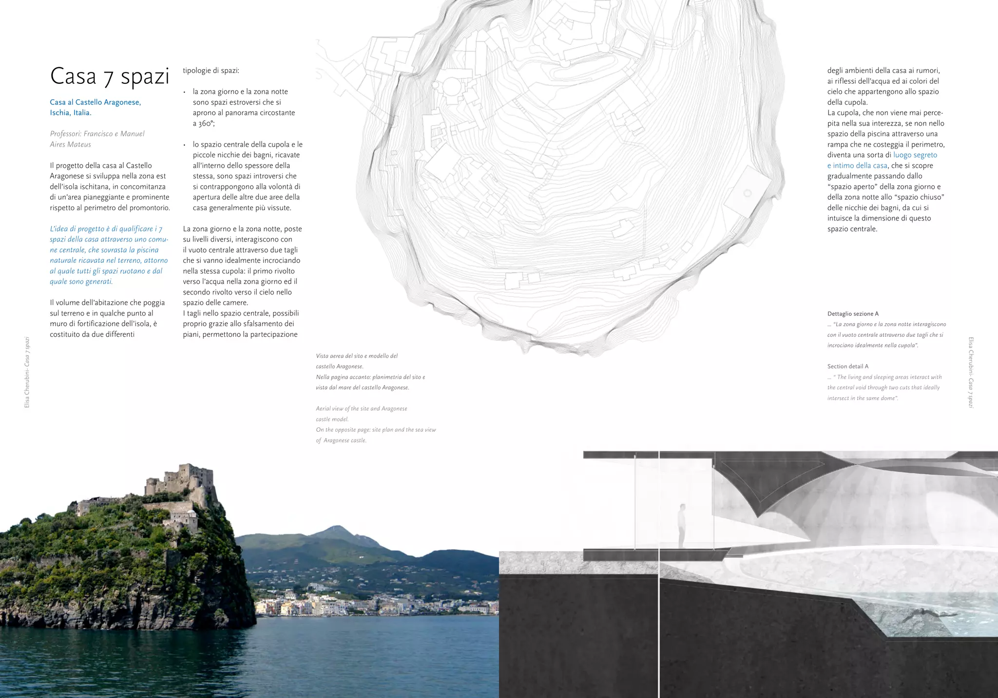 Casa 7 spazi                              tipologie di spazi:

                                                                          •	 la zona giorno e la zona notte
                                                                                                                                                                        degli ambienti della casa ai rumori,
                                                                                                                                                                        ai riflessi dell’acqua ed ai colori del
                                                                                                                                                                        cielo che appartengono allo spazio
                                Casa al Castello Aragonese,                  sono spazi estroversi che si                                                               della cupola.
                                Ischia, Italia.                              aprono al panorama circostante                                                             La cupola, che non viene mai perce-
                                                                             a 360°;                                                                                    pita nella sua interezza, se non nello
                                Professori: Francisco e Manuel                                                                                                          spazio della piscina attraverso una
                                Aires Mateus                              •	 lo spazio centrale della cupola e le                                                       rampa che ne costeggia il perimetro,
                                                                             piccole nicchie dei bagni, ricavate                                                        diventa una sorta di luogo segreto
                                Il progetto della casa al Castello           all’interno dello spessore della                                                           e intimo della casa, che si scopre
                                Aragonese si sviluppa nella zona est         stessa, sono spazi introversi che                                                          gradualmente passando dallo
                                dell’isola ischitana, in concomitanza        si contrappongono alla volontà di                                                          “spazio aperto” della zona giorno e
                                di un’area pianeggiante e prominente         apertura delle altre due aree della                                                        della zona notte allo “spazio chiuso”
                                rispetto al perimetro del promontorio.       casa generalmente più vissute.                                                             delle nicchie dei bagni, da cui si
                                                                                                                                                                        intuisce la dimensione di questo
                                L’idea di progetto è di qualificare i 7   La zona giorno e la zona notte, poste                                                         spazio centrale.
                                spazi della casa attraverso uno comu-     su livelli diversi, interagiscono con
                                ne centrale, che sovrasta la piscina      il vuoto centrale attraverso due tagli
                                naturale ricavata nel terreno, attorno    che si vanno idealmente incrociando
                                al quale tutti gli spazi ruotano e dal    nella stessa cupola: il primo rivolto
                                quale sono generati.                      verso l’acqua nella zona giorno ed il
                                                                          secondo rivolto verso il cielo nello
                                Il volume dell’abitazione che poggia      spazio delle camere.
                                sul terreno e in qualche punto al         I tagli nello spazio centrale, possibili                                                      Dettaglio sezione A
                                muro di fortificazione dell’isola, è      proprio grazie allo sfalsamento dei                                                           ... “La zona giorno e la zona notte interagiscono
                                costituito da due differenti              piani, permettono la partecipazione                                                           con il vuoto centrale attraverso due tagli che si




                                                                                                                                                                                                                            Elisa Cherubini- Casa 7 spazi
Elisa Cherubini- Casa 7 spazi




                                                                                                                                                                        incrociano idealmente nella cupola”.
                                                                                                                     Vista aerea del sito e modello del
                                                                                                                     castello Aragonese.                                Section detail A
                                                                                                                     Nella pagina accanto: planimetria del sito e       ... “ The living and sleeping areas interact with
                                                                                                                     vista dal mare del castello Aragonese.             the central void through two cuts that ideally
                                                                                                                                                                        intersect in the same dome”.
                                                                                                                     Aerial view of the site and Aragonese
                                                                                                                     castle model.
                                                                                                                     On the opposite page: site plan and the sea view
                                                                                                                     of Aragonese castle.




     12                                                                                                                                                                                                                     13
 