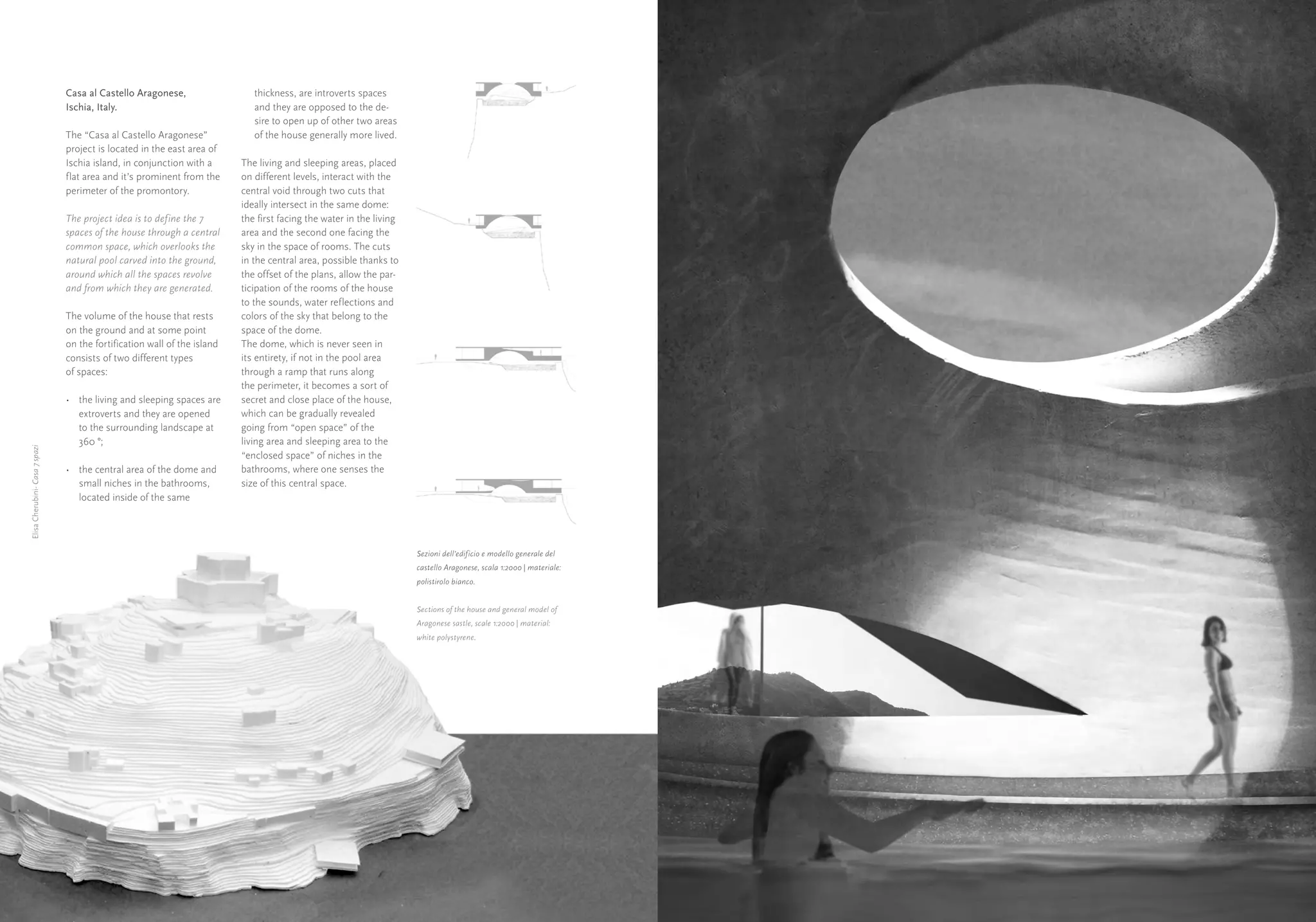 Casa al Castello Aragonese,                  thickness, are introverts spaces
                                Ischia, Italy.                               and they are opposed to the de-
                                                                             sire to open up of other two areas
                                The “Casa al Castello Aragonese”             of the house generally more lived.
                                project is located in the east area of
                                Ischia island, in conjunction with a      The living and sleeping areas, placed
                                flat area and it’s prominent from the     on different levels, interact with the
                                perimeter of the promontory.              central void through two cuts that
                                                                          ideally intersect in the same dome:
                                The project idea is to define the 7       the first facing the water in the living
                                spaces of the house through a central     area and the second one facing the
                                common space, which overlooks the         sky in the space of rooms. The cuts
                                natural pool carved into the ground,      in the central area, possible thanks to
                                around which all the spaces revolve       the offset of the plans, allow the par-
                                and from which they are generated.        ticipation of the rooms of the house
                                                                          to the sounds, water reflections and
                                The volume of the house that rests        colors of the sky that belong to the
                                on the ground and at some point           space of the dome.
                                on the fortification wall of the island   The dome, which is never seen in
                                consists of two different types           its entirety, if not in the pool area
                                of spaces:                                through a ramp that runs along
                                                                          the perimeter, it becomes a sort of
                                •	 the living and sleeping spaces are     secret and close place of the house,




                                                                                                                                                                     Elisa Cherubini- Casa 7 spazi Parco del Nuoto
                                   extroverts and they are opened         which can be gradually revealed
                                   to the surrounding landscape at        going from “open space” of the
                                   360 °;                                 living area and sleeping area to the




                                                                                                                                                                                   Elisa Cherubini-
Elisa Cherubini- Casa 7 spazi




                                                                          “enclosed space” of niches in the
                                •	 the central area of the dome and       bathrooms, where one senses the
                                   small niches in the bathrooms,         size of this central space.
                                   located inside of the same




                                                                                                                     Sezioni dell’edificio e modello generale del
                                                                                                                     castello Aragonese, scala 1:2000 | materiale:
                                                                                                                     polistirolo bianco.


                                                                                                                     Sections of the house and general model of
                                                                                                                     Aragonese sastle, scale 1:2000 | material:
                                                                                                                     white polystyrene.




     16                                                                                                                                                              17
 