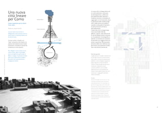 Una nuova                                                                              La nuova città si sviluppa attorno ad
                                                                                                                                           un cuore verde dove, come previ-

                                                    città lineare                                                                          sto dal programma, si affacciano
                                                                                                                                           principalmente edifici destinati a

                                                    per Como                                 CENTRO STORICO
                                                                                                                                           residenza e terziario, nel tentativo di
                                                                                                                                           raggiungere un mix funzionale, senza
                                                                                                                                           la separazione delle residenze dagli
                                                    Cluster neoterziario per la città di                                                   uffici e dalle aree ad uso pubblico,
                                                    Como, Italia.                                                                          creando un alto grado di intensità e
                                                                                                                                           di interconnessione all’interno
                                                    Professore: Joseph Acebillo              CENTRO INDUSTRIALE
                                                                                                                                           dell’insediamento.
                                                                                                                                           L’intera area, che si sviluppa lungo
                                                    Il nuovo cluster neo-terziario a                                                       l’asse autostradale della A9
                                                    Villaguardia è stato pensato come un                                                   (Milano- Lugano), vede collocati edi-
                                                    nuovo centro in sequenza lineare con                                                   fici atti ad ospitare attività universita-
                                                    la città di Como.                                                                      rie, di produzione cinematografica e
                                                                                                                                           sportive. La vicinanza con l’autostra-
                                                                                                                                       o
                                                    Il nuovo nucleo si chiude in un                                                 gam    da permette una maggiore facilità di
                                                                                                                                 Ber

                                                    “loop” concentrico che chiude la se-     Zurigo                                        acceso a quest’area. Allontanandosi
                                                    quenza città-industria-nuovo cluster                                         Milano    dal centro della città, l’edificato acco-
                                                    neoterziario, limitando lo sprawl che      Vares
                                                                                                     e                                     glie funzioni principalmente residen-
                                                    caratterizza la città comasca.                                                         ziali e altre attività commerciali.

                                                    Per collegare il nuovo cluster con la
                                                    città di Como- lago e le principali                           CENTRO NUOVO
                                                    arterie di traffico (in particolare la                                                 Planimetria generale.
Elisa Cherubini- Una nuova città lineare per Como




                                                    Milano- Zurigo) si è pensato di creare                                                 Il traffico ferroviario e stradale si immettono nel-
                                                    delle nuove infratrutture stradali e                                                   la città lungo un ring, che circoscrive un parco
                                                    ferroviarie che ne permettessero i                                                     verde centrale, e connette le principali funzioni
                                                    collegamenti diretti.                                                                  pubbliche. La città si sviluppa su una generica
                                                                                                                                           griglia ortogonale con isolati densamente
                                                                                                                                           costruiti e occupati da edifici destinati ad uso
                                                                                                                                           commerciale, residenziale e terziario.
                                                                                                                                           Le funzioni pubbliche sono servite dalle
                                                                                                                                           infrastrutture locali e sono predisposte per
                                                                                                                                           animare lo spazio pubblico. Queste sono tutte
                                                                                                                                           interconnesse e raggiungibili a piedi dalla
                                                                                                                                           stazione intermodale.


                                                                                                                                           Site plan.
                                                                                                                                           Rail and road traffic enters the city on a ring
                                                                                                                                           enclosing a central green park and connects
                                                                                                                                           main public functions. The city develops on a
                                                                                                                                           gerarchical ortogonal grid, which creates fully
                                                                                                                                           built dense plots. Ground occupancy ratio is very
                                                                                                                                           high at the center and buildings are meant for a
                                                                                                                                           mix of commercial, residential and tertiary use.
                                                                                                                                           The public functions are served by the local
                                                                                                                                           infrastructure and are aranges to animate
                                                                                                                                           the public space between them. They are all
                                                                                                                                           interconnected and reachable by foot from the
                                                                                                                                           intermodal station.




     30                                                                                                                                                                                           31
 