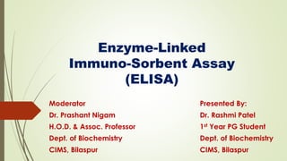 Enzyme-Linked
Immuno-Sorbent Assay
(ELISA)
Presented By:
Dr. Rashmi Patel
1st Year PG Student
Dept. of Biochemistry
CIMS, Bilaspur
Moderator
Dr. Prashant Nigam
H.O.D. & Assoc. Professor
Dept. of Biochemistry
CIMS, Bilaspur
 