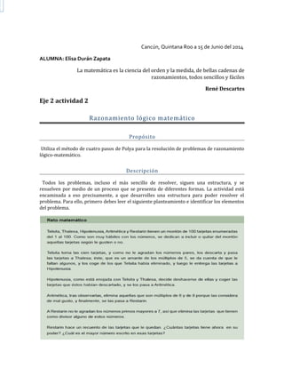 Cancún, Quintana Roo a 15 de Junio del 2014
ALUMNA: Elisa Durán Zapata
La matemática es la ciencia del orden y la medida, de bellas cadenas de
razonamientos, todos sencillos y fáciles
René Descartes
Eje 2 actividad 2
Razonamiento lógico matemático
Propósito
Utiliza el método de cuatro pasos de Polya para la resolución de problemas de razonamiento
lógico-matemático.
Descripción
Todos los problemas, incluso el más sencillo de resolver, siguen una estructura, y se
resuelven por medio de un proceso que se presenta de diferentes formas. La actividad está
encaminada a eso precisamente, a que desarrolles una estructura para poder resolver el
problema. Para ello, primero debes leer el siguiente planteamiento e identificar los elementos
del problema.
 