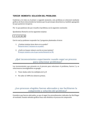 TERCER MOMENTO: SOLUCIÓN DEL PROBLEMA
Conforme a lo visto en el primer y segundo momento, este problema se solucionó mediante
gráficas de Excel, descartando las tarjetas que los personajes desecharon y también agregando
las que quisieron recuperar.
Por lo que podemos dar por resuelto el problema con la siguiente conclusión:
Quedándose Restarín con las siguientes tarjetas:
2 4 14 28 98
Con lo cual ya podemos responder las 2 preguntas planteadas al inicio:
1. ¿Cuántas tarjetas tiene ahora en su poder?
Restarín tiene 5 tarjetas en su poder.
2. ¿Cuál es el mayor número escrito en esas tarjetas?
El mayor número con el que cuenta Restarín es 98.
¿Qué inconvenientes experimente cuando seguí un proceso
para solucionar problemas?
Los inconvenientes que presente en el proceso para solucionar el problema, fueron 2 y se
solucionaron investigándolos en google:
• Tener dudas sobre los múltiplos de 6 y 8
• No saber al 100% los números primos.
¿Los procesos elegidos fueron adecuados y me facilitaron la
compresión y solución del problema?
Considero que fueron adecuados, ya que al seguir los procedimientos indicados fue fácil llegar
al resultado. Usando métodos gráficos hace más dinámico el proceso de compresión
 