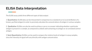 ELISA Data Interpretation
The ELISA assay yields three different types of data output:
1. Quantitative: ELISA data can be interpreted in comparison to a standard curve (a serial dilution of a
known, purified antigen) in order to precisely calculate the concentrations of antigen in various samples.
2. Qualitative: ELISAs can also be used to achieve a yes or no answer indicating whether a particular
antigen is present in a sample, as compared to a blank well containing no antigen or an unrelated control
antigen.
3. Semi-Quantitative: ELISAs can be used to compare the relative levels of antigen in assay samples,
since the intensity of signal will vary directly with antigen concentration.
 