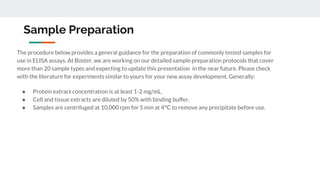 Sample Preparation
The procedure below provides a general guidance for the preparation of commonly tested samples for
use in ELISA assays. At Boster, we are working on our detailed sample preparation protocols that cover
more than 20 sample types and expecting to update this presentation in the near future. Please check
with the literature for experiments similar to yours for your new assay development. Generally:
● Protein extract concentration is at least 1-2 mg/mL.
● Cell and tissue extracts are diluted by 50% with binding buffer.
● Samples are centrifuged at 10,000 rpm for 5 min at 4°C to remove any precipitate before use.
 