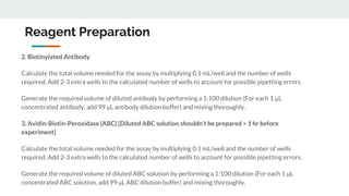 Reagent Preparation
2. Biotinylated Antibody
Calculate the total volume needed for the assay by multiplying 0.1 mL/well and the number of wells
required. Add 2-3 extra wells to the calculated number of wells to account for possible pipetting errors.
Generate the required volume of diluted antibody by performing a 1:100 dilution (For each 1 μL
concentrated antibody, add 99 μL antibody dilution buffer) and mixing thoroughly.
3. Avidin-Biotin-Peroxidase (ABC) [Diluted ABC solution shouldn’t be prepared > 1 hr before
experiment]
Calculate the total volume needed for the assay by multiplying 0.1 mL/well and the number of wells
required. Add 2-3 extra wells to the calculated number of wells to account for possible pipetting errors.
Generate the required volume of diluted ABC solution by performing a 1:100 dilution (For each 1 μL
concentrated ABC solution, add 99 μL ABC dilution buffer) and mixing thoroughly.
 
