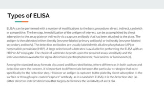 Types of ELISA
ELISAs can be performed with a number of modifications to the basic procedure: direct, indirect, sandwich
or competitive. The key step, immobilization of the antigen of interest, can be accomplished by direct
adsorption to the assay plate or indirectly via a capture antibody that has been attached to the plate. The
antigen is then detected either directly (enzyme-labeled primary antibody) or indirectly (enzyme-labeled
secondary antibody). The detection antibodies are usually labeled with alkaline phosphatase (AP) or
horseradish peroxidase (HRP). A large selection of substrates is available for performing the ELISA with an
HRP or AP conjugate. The choice of substrate depends upon the required assay sensitivity and the
instrumentation available for signal-detection (spectrophotometer, fluorometer or luminometer).
Among the standard assay formats discussed and illustrated below, where differences in both capture and
detection were the concern, it is important to differentiate between the particular strategies that exist
specifically for the detection step. However an antigen is captured to the plate (by direct adsorption to the
surface or through a pre-coated "capture" antibody, as in a sandwich ELISA), it is the detection step (as
either direct or indirect detection) that largely determines the sensitivity of an ELISA
 