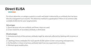 Direct ELISA
For direct detection, an antigen coated to a multi-well plate is detected by an antibody that has been
directly conjugated to an enzyme. This detection method is a good option if there is no commercially
available ELISA kits for your target protein.
Advantages
1. Quick because only one antibody and fewer steps are used.
2. Cross-reactivity of secondary antibody is eliminated.
Disadvantages
1. Immunoreactivity of the primary antibody might be adversely affected by labeling with enzymes or
tags.
2. Labeling primary antibodies for each specific ELISA system is time-consuming and expensive.
3. No flexibility in choice of primary antibody label from one experiment to another.
4. Minimal signal amplification.
 