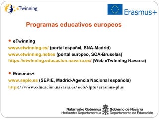 Programas educativos europeos
 eTwinning
www.etwinning.es/ (portal español, SNA-Madrid)
www.etwinning.net/es (portal europeo, SCA-Bruselas)
https://etwinning.educacion.navarra.es/ (Web eTwinning Navarra)
 Erasmus+
www.sepie.es (SEPIE, Madrid-Agencia Nacional española)
https://www.educacion.navarra.es/web/dpto/erasmus-plus
 