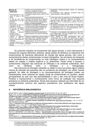 III Congresso Internacional de Meio Ambiente Subterrâneo 4
III Intenational Congresso on Subsurface Environment
III Congreso Internacional de Medio Ambiente Subterráneo
Bacias de
Detenção:
Permeabilidade do solo
entre 13 mm/h a 60
mm/h;
O tipo do solo mais
aconselhável é do tipo
B (SCS);
Área ≤ 6 ha.
Declividade da área de
drenagem < de 5%
Deverá ser investigada
a elevação do lençol
freático com a
infiltração, devendo
sempre, na pior.
Condição possível,
Manter a distância
mínima de 1,20m do
fundo do reservatório de
infiltração.
Variação sazonal de no
Maximo 3 m do lençol
freático.
Analisou-se as características físico-
químicas e biológicas de águas
subterrâneas abaixo de uma bacia de
infiltração de águas pluviais, após 30 anos
de uso (5).
Degradação biológica-Condição atóxica do ambiente
subterrâneo
Os sedimentos finos orgânicos- principais fontes de
metais pesados e hidrocarbonetos
Descontaminação das águas de
drenagem das rodovias que apresentam
altos teores de chumbo, zinco, cádmio,
cobre e hidrocarbonetos poliaromáticos
(PAHs), por bacias gramadas (6)
.
O solo das bacias foi analisado em profundidades de 5,
10 e 30cm em diferentes distâncias da estrada . A
retenção atingiu 95% para cádmio e variou entre 84 e
94% para o zinco, 77 e 98% para o chumbo e 43 a 61%
para o cobre.
Avaliaram a capacidade de retenção de
contaminantes e sólidos suspensos em
uma bacia de detenção gramada e as
práticas operacionais que podem
aumentar sua eficiência (7)
.
Os autores encontraram boa correlação da redução das
concentrações de chumbo, cobre e zinco com a retenção
de sedimentos finos e a de hidrocarbonetos com a
redução de sedimentos mais grossos.
Avaliou-se o acúmulo de sedimentos e
metais pesados numa bacia de detenção
(8)
.
A redução na concentração dos poluentes na: 26 e 84%
para metais totais, 67% para nitrogênio total, 78% para
fósforo total e 92% para DQO.
Analisou os sedimentos (carbono orgânico
particulado (COP), nitrogênio particulado
(PN), fósforo particulado (PP), metais
pesados (Cd, Cr, Cu, Ni, Pb e Zn) e
hidrocarbonetos totais) em uma bacia de
infiltração .
Zinco, chumbo e cobre representaram 95% da
concentração total de metais em sedimentos de águas
pluviais. As concentrações de nutrientes, hidrocarbonetos
e metais pesados foram reduzidas a uma profundidade de
0,5 m abaixo da parte inferior do leito de infiltração.
Os possíveis impactos do escoamento das águas pluviais, a nível internacional e
nacional tem seguido diferentes vertentes, desde analise de eficiência no tratamento dos
contaminantes de estruturas alternativas de manejo das águas pluviais, bem como o
comportamento destes contaminantes na bacia hidrográfica, nos processos de transporte
e de transferência de contaminantes no ciclo hidrológico urbano e no comportamento
destes em relação à matéria orgânica e os sedimentos. Porém ainda é escasso o
conhecimento integrado das estruturas de infiltração e do ambiente subterrâneo, bem
como as interfaces entre a hidrologia e a hidrogeologia.
Das estruturas de drenagem adotadas na região a única que possui algum sistema
mínimo de retenção dos poluentes são os sumidouros de drenagem, por utilizar mantas
geotextil. As valas de drenagem e os microreservatorios de drenagem podem ser
caracterizados como sistemas de injeção direta de contaminantes no aquífero, devido
principalmente ao solo com alta permeabilidade e com o alto nível de lençol freático.
Portanto é imprescindível o monitoramento como forma de avaliação dos impactos
antrópicos no ambiente subterrâneo. Sendo este processo realizado por intermédio de um
acompanhamento contínuo dos aspectos quantitativos e/ou qualitativos das águas
urbana.
4. REFERÊNCIA BIBLIOGRÁFICA
BÄCKSTRÖM, M. (2001). Particle trapping in grassed swales. NOVATECH’2001 391 (pp. 391–398) (2).
Belotti, F. M., , B. (2011). Capacidade de retenção de metais pesados pelo solo em área de implantação de estruturas de
infiltração para águas pluviais urbanas em Belo Horizonte/MG. Universidade Federal de Minas Gerais.2011. (1)
DATRY, T., MALARD, F., & GIBERT, J. Dynamics of solutes and dissolved oxygen in shallow urban ground-water below a
stormwater infiltration basin. The Science of the total environment, 329(1-3), 215–29. 2004 (9)
DIERKES, C & GEIGER, W. F. Pollution retention capabilities of roadside soils. Water Science & Technology. v. 39, n. 2, pp. 201-
208. Great Britain: Elsevier, 1999(6)
.
FÄRM, C. Evaluation of the accumulation of sedimente and heavy metals in a storm-water detention pond. Water Science &
Technology. v. 45, n. 7, pp. 105-112. Great Britain: Elsevier, 2002. (8)
Florian, M., Thibault, D., & Gibert, J. (2001). Physico-Chemical and Biological Groundwater Quality Below a Stormwater
Infiltration Basin Lacking Efficient Filtration System . NOVATECH’2001 (pp. 759–763) (5)
.
JACOPIN, C.; BERTRAND-KRAJEWSKI, J. L. & DESBORDES, M. Characterisation and settling of solids in an open, grassed,
stormwater sewer network detention basin. Water Science & Technology. v. 39, n. 2, pp. 135-144. 1999 (7).
SILVA, A; NASCIMENTO, N.O.; SEIDL,M. E VIEIRA,L. “Caracterização do escoamento urbano de origem viária e remoção de
seus poluentes por meio de técnicas compensatórias. XVIII Simpósio Brasileiro de Recursos Hídricos, 2008, Campo Grande -Mato
Grosso. (3)
WHITTEMORE, D. O. Potential Impacts of Stormwater Runoff on Water Quality in Urban Sand Pits and Adjacent Groundwater.
Journal of the American Water Resources Association (JAWRA) 1-19. 2012. (4)
 