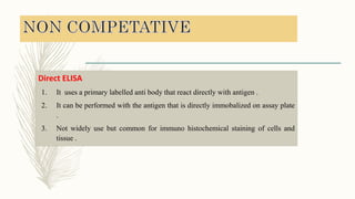 Direct ELISA
1. It uses a primary labelled anti body that react directly with antigen .
2. It can be performed with the antigen that is directly immobalized on assay plate
.
3. Not widely use but common for immuno histochemical staining of cells and
tissue .
 