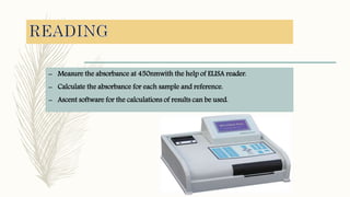 – Measure the absorbance at 450nmwith the help of ELISA reader.
– Calculate the absorbance for each sample and reference.
– Ascent software for the calculations of results can be used.
 
