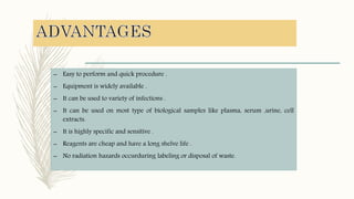 – Easy to perform and quick procedure .
– Equipment is widely available .
– It can be used to variety of infections .
– It can be used on most type of biological samples like plasma, serum ,urine, cell
extracts.
– It is highly specific and sensitive .
– Reagents are cheap and have a long shelve life .
– No radiation hazards occurduring labeling or disposal of waste.
 