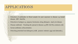 – Detection of antibodies in blood sample for past exposure to disease e.g lymph
disease , HIV , bird flu.
– Detection of antigen e.g prgency hormones ,drug allergens , mad cow disease .
– Disease outbreak – Tracking the spread of disease e.g HIV, birf flu common cold.
– Serum antibody co0ncentration.
– Detecting potential food allergens ( milk , peanut, walnuts ,eggs and almonds ).
 