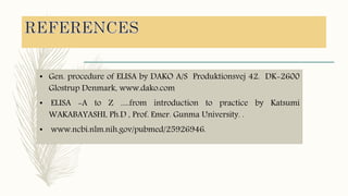 • Gen. procedure of ELISA by DAKO A/S Produktionsvej 42. DK-2600
Glostrup Denmark, www.dako.com
• ELISA -A to Z .....from introduction to practice by Katsumi
WAKABAYASHI, Ph.D , Prof. Emer. Gunma University. .
• www.ncbi.nlm.nih.gov/pubmed/25926946.
 