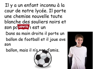 Il y a un enfant inconnu à la
cour de notre lycée. Il porte
une chemise nouvelle toute
blanche des souliers noirs et
son pantalon est un
 Dans sa main droite il porte un
 ballon de football et il joue avec
son
 ballon, mais il n’a pas d’amis.
 