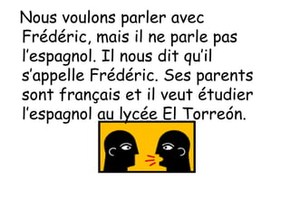 Nous voulons parler avec
Frédéric, mais il ne parle pas
l’espagnol. Il nous dit qu’il
s’appelle Frédéric. Ses parents
sont français et il veut étudier
l’espagnol au lycée El Torreón.
 