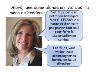 Alors, une dame blonde arrive: c’est la
mère de Frédéric Salut! Je parle un
                   petit peu l’espagnol.
                   Mon fils Frédéric a
                    honte et il ne veut
                   pas passer tout seul
                       pour faire la
                     scolarisation au
                         collège .

                     Les filles, vous
                       voulez nous
                     accompagner au
                     bureau de M. Le
                        directeur
 