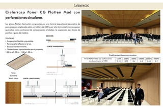 Cielorrasos
Cielorraso Panel CG Platten Mad con
perforaciones circulares
Las placas Platten Mad están compuestas por una lámina baquelizada decorativa de
poco espesor, emplacada sobre un tablero de MDF, y por otra lámina del mismo espesor
que actúa como contracara de compensación al alabeo. la suspensión es a través de
perchas y guías de madera.
VENTAJAS
Ÿ Suspensión exible y ajustable.
Ÿ Favorece la reexión a la luz.
Ÿ Escaso mantenimiento.
Ÿ Dimensiones aproximadas en el proyecto
1.00 m x 1.30 m - 1.00 x 1.00 m.
Tono
Sumatra
Teack clear
Coecientes absorción acústica
125Hz 250Hz 500Hz 1000Hz 2000Hz 4000Hz
0.15 0.75 0.4 0.3 0.15 0.1
Panel Platten MAD con perforaciones
circulares (menor al 10%)
 