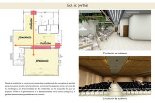 Idea de partido
permanencia
permanencia
circulacion
circulacion
Desde el análisis de la construcción existente y considerando los conceptos de partida
para el proyecto acústico y luminotécnico, se vinculan los espacios entre sí a través de
la morfología y la direccionalidad en los materiales, en la búsqueda de que los
espacios inviten a la permanencia o al desplazamiento hacia zonas contiguas y a
generar sensaciones agradables en sus usuarios.
Circulación de cafetería
Circulación de auditorio
 