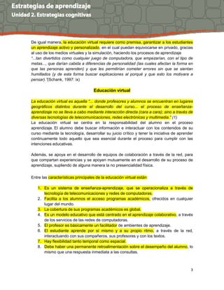 3
De igual manera, la educación virtual requiere como premisa, garantizar a los estudiantes
un aprendizaje activo y personalizado, en el cual puedan equivocarse en privado, gracias
al uso de los medios virtuales y la simulación, haciendo los procesos de aprendizaje
“...tan divertidos como cualquier juego de computadora, que empezarían, con el tipo de
metas..., que darían cabida a diferencias de personalidad (las cuales afectan la forma en
que las personas aprenden) y que les permitirían cometer errores sin que se sientan
humillados (y de esta forma buscar explicaciones al porqué y que esto los motivara a
pensar).”(Schank, 1997: ix)
Educación virtual
La educación virtual es aquella “... donde profesores y alumnos se encuentran en lugares
geográficos distintos durante el desarrollo del curso... el proceso de enseñanza-
aprendizaje no se lleva a cabo mediante interacción directa (cara a cara); sino a través de
diversas tecnologías de telecomunicaciones, redes electrónicas y multimedia.” (1)
La educación virtual se centra en la responsabilidad del alumno en el proceso
aprendizaje. El alumno debe buscar información e interactuar con los contenidos de su
curso mediante la tecnología, desarrollar su juicio crítico y tener la iniciativa de aprender
continuamente todo aquello que sea esencial durante el proceso para cumplir con las
intenciones educativas.
Además, se apoya en el desarrollo de equipos de colaboración a través de la red, para
que compartan experiencias y se apoyen mutuamente en el desarrollo de su proceso de
aprendizaje, supliendo de alguna manera la no presencialidad física.
Entre las características principales de la educación virtual están:
1. Es un sistema de enseñanza-aprendizaje, que se operacionaliza a través de
tecnología de telecomunicaciones y redes de computadoras.
2. Facilita a los alumnos el acceso programas académicos, ofrecidos en cualquier
lugar del mundo.
3. La cobertura de sus programas académicos es global.
4. Es un modelo educativo que está centrado en el aprendizaje colaborativo, a través
de los servicios de las redes de computadoras.
5. El profesor es básicamente un facilitador de ambientes de aprendizaje.
6. El estudiante aprende por sí mismo y a su propio ritmo, a través de la red,
interactuando con sus compañeros, sus profesores y con los textos.
7. Hay flexibilidad tanto temporal como espacial.
8. Debe haber una permanente retroalimentación sobre el desempeño del alumno, lo
mismo que una respuesta inmediata a las consultas.
 