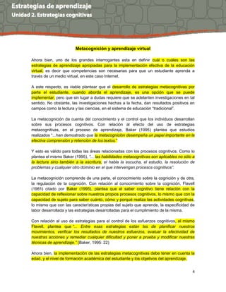 4
Metacognición y aprendizaje virtual
Ahora bien, uno de los grandes interrogantes esta en definir cuál o cuáles son las
estrategias de aprendizaje apropiadas para la implementación efectiva de la educación
virtual, es decir que competencias son necesarias para que un estudiante aprenda a
través de un medio virtual, en este caso Internet.
A este respecto, es viable plantear que el desarrollo de estrategias metacognitivas por
parte el estudiante, cuando aborda el aprendizaje, es una opción que se puede
implementar, pero que sin lugar a dudas requiere que se adelanten investigaciones en tal
sentido. No obstante, las investigaciones hechas a la fecha, dan resultados positivos en
campos como la lectura y las ciencias, en el sistema de educación “tradicional”.
La metacognición da cuenta del conocimiento y el control que los individuos desarrollan
sobre sus procesos cognitivos. Con relación al efecto del uso de estrategias
metacognitivas, en el proceso de aprendizaje, Baker (1995) plantea que estudios
realizados “...han demostrado que la metacognición desempeña un papel importante en la
efectiva comprensión y retención de los textos.”
Y esto es válido para todas las áreas relacionadas con los procesos cognitivos. Como lo
plantea el mismo Baker (1995), “... las habilidades metacognitivas son aplicables no sólo a
la lectura sino también a la escritura, el habla la escucha, el estudio, la resolución de
problemas y cualquier otro dominio en el que intervengan procesos cognitivos”.
La metacognición comprende de una parte, el conocimiento sobre la cognición y de otra,
la regulación de la cognición. Con relación al conocimiento sobre la cognición, Flavell
(1981) citado por Baker (1995), plantea que el saber cognitivo tiene relación con la
capacidad de reflexionar sobre nuestros propios procesos cognitivos, lo mismo que con la
capacidad de sujeto para saber cuánto, cómo y porqué realiza las actividades cognitivas,
lo mismo que con las características propias del sujeto que aprende, la especificidad de
labor desarrollada y las estrategias desarrolladas para el cumplimiento de la misma.
Con relación al uso de estrategias para el control de los esfuerzos cognitivos, el mismo
Flavell, plantea que “... Entre esas estrategias están las de planificar nuestros
movimientos, verificar los resultados de nuestros esfuerzos, evaluar la efectividad de
nuestras acciones y remediar cualquier dificultad y poner a prueba y modificar nuestras
técnicas de aprendizaje.” (Baker, 1995: 22)
Ahora bien, la implementación de las estrategias metacognitivas debe tener en cuenta la
edad, y el nivel de formación académica del estudiante y los objetivos del aprendizaje.
 