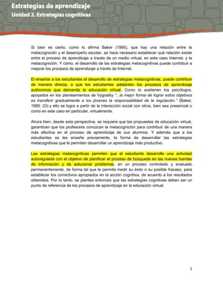 5
Si bien es cierto, como lo afirma Baker (1995), que hay una relación entre la
metacognición y el desempeño escolar, se hace necesario establecer qué relación existe
entre el proceso de aprendizaje a través de un medio virtual, en este caso Internet, y la
metacognición. Y cómo, el desarrollo de las estrategias metacognitivas puede contribuir a
mejorar los procesos de aprendizaje a través de Internet.
El enseñar a los estudiantes el desarrollo de estrategias metacognitivas, puede contribuir
de manera directa, a que los estudiantes adelanten los procesos de aprendizaje
autónomos que demanda la educación virtual. Como lo sostienen los psicólogos,
apoyados en los planteamientos de Vygostky “...la mejor forma de lograr estos objetivos
es transferir gradualmente a los jóvenes la responsabilidad de la regulación.” (Baker,
1995: 23) y ello se logra a partir de la interacción social con otros, bien sea presencial o
como en este caso en particular, virtualmente.
Ahora bien, desde esta perspectiva, se requiere que las propuestas de educación virtual,
garanticen que los profesores conozcan la metacognición para contribuir de una manera
más efectiva en el proceso de aprendizaje de sus alumnos. Y además que a los
estudiantes se les enseñe previamente, la forma de desarrollar las estrategias
metacognitivas que le permitan desarrollar un aprendizaje más productivo.
Las estrategias metacognitivas permiten que el estudiante desarrolle una actividad
autoregulada con el objetivo de planificar el proceso de búsqueda en las nuevas fuentes
de información y de solucionar problemas, en un proceso controlado y evaluado
permanentemente, de forma tal que le permita medir su éxito o su posible fracaso, para
establecer los correctivos apropiados en la acción cognitiva, de acuerdo a los resultados
obtenidos. Por lo tanto, se plantea entonces que las estrategias cognitivas deben ser un
punto de referencia de los procesos de aprendizaje en la educación virtual.
 