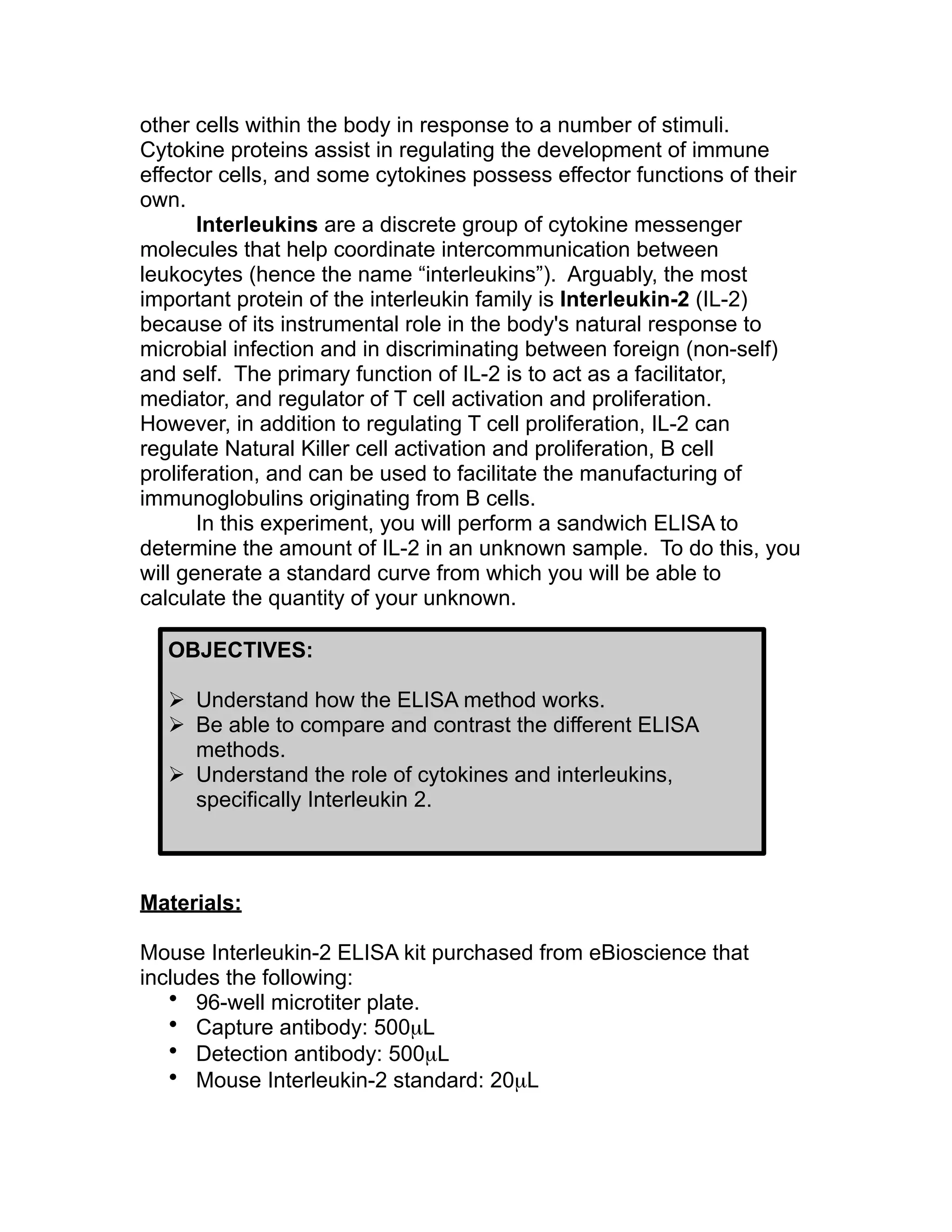 other cells within the body in response to a number of stimuli.
Cytokine proteins assist in regulating the development of immune
effector cells, and some cytokines possess effector functions of their
own.
       Interleukins are a discrete group of cytokine messenger
molecules that help coordinate intercommunication between
leukocytes (hence the name “interleukins”). Arguably, the most
important protein of the interleukin family is Interleukin-2 (IL-2)
because of its instrumental role in the body's natural response to
microbial infection and in discriminating between foreign (non-self)
and self. The primary function of IL-2 is to act as a facilitator,
mediator, and regulator of T cell activation and proliferation.
However, in addition to regulating T cell proliferation, IL-2 can
regulate Natural Killer cell activation and proliferation, B cell
proliferation, and can be used to facilitate the manufacturing of
immunoglobulins originating from B cells.
       In this experiment, you will perform a sandwich ELISA to
determine the amount of IL-2 in an unknown sample. To do this, you
will generate a standard curve from which you will be able to
calculate the quantity of your unknown.

  OBJECTIVES:

   Understand how the ELISA method works.
   Be able to compare and contrast the different ELISA
    methods.
   Understand the role of cytokines and interleukins,
    specifically Interleukin 2.



Materials:

Mouse Interleukin-2 ELISA kit purchased from eBioscience that
includes the following:
   • 96-well microtiter plate.
   • Capture antibody: 500µL
   • Detection antibody: 500µL
   • Mouse Interleukin-2 standard: 20µL
 