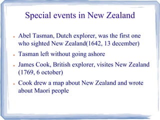 Special events in New Zealand 
● Abel Tasman, Dutch explorer, was the first one 
who sighted New Zealand(1642, 13 december) 
● Tasman left without going ashore 
● James Cook, British explorer, visites New Zealand 
(1769, 6 october) 
● Cook drew a map about New Zealand and wrote 
about Maori people 
 
