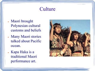 Culture 
● Maori brought 
Polynesian cultural 
customs and beliefs 
● Many Maori stories 
talked about Pacific 
ocean. 
● Kapa Haka is a 
traditional Maori 
performance art. 
 