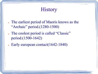 History 
● The earliest period of Maoris knows as the 
“Archaic” period.(1280-1500) 
● The coolest period is called “Classic” 
period.(1500-1642) 
● Early european contact(1642-1840) 
 