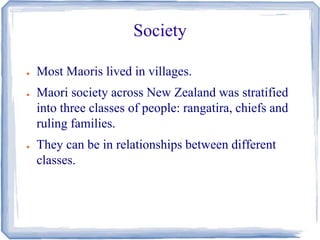Society 
● Most Maoris lived in villages. 
● Maori society across New Zealand was stratified 
into three classes of people: rangatira, chiefs and 
ruling families. 
● They can be in relationships between different 
classes. 
 