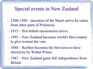 Special events in New Zealand 
● 1200-1300 – ancestors of the Maori arrive by canoe 
from other parts of Polynesia 
● 1815 – first british missionaires arrive 
● 1893 – New Zealand becomes world's first country 
to give women the vote 
● 1888 – Reefton becomes the first town to have 
electricity by Walter Prince 
● 1947 – New Zealand gains full independence from 
Britain 
 