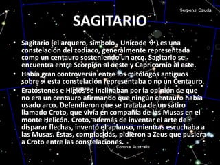 SAGITARIOSagitario (el arquero, símbolo , Unicode ♐) es una constelación del zodíaco, generalmente representada como un centauro sosteniendo un arco. Sagitario se encuentra entre Scorpión al oeste y Capricornio al este.Había gran controversia entre los mitólogos antiguos sobre si esta constelación representaba o no un Centauro. Eratóstenes e Higios se inclinaban por la opinión de que no era un centauro afirmando que ningún centauro había usado arco. Defendieron que se trataba de un sátiro llamado Croto, que vivía en compañía de las Musas en el monte Helicón. Croto, además de inventar el arte de disparar flechas, inventó el aplauso, mientras escuchaba a las Musas. Éstas, complacidas, pidieron a Zeus que pusiera a Croto entre las constelaciones.