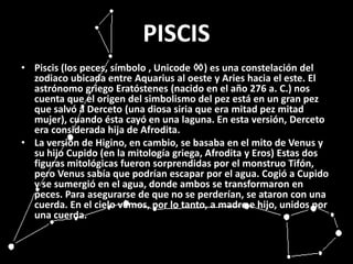 PISCISPiscis (los peces, símbolo , Unicode ♓) es una constelación del zodiaco ubicada entre Aquarius al oeste y Aries hacia el este. El astrónomo griego Eratóstenes (nacido en el año 276 a. C.) nos cuenta que el origen del simbolismo del pez está en un gran pez que salvó a Derceto (una diosa siria que era mitad pez mitad mujer), cuando ésta cayó en una laguna. En esta versión, Derceto era considerada hija de Afrodita.La versión de Higino, en cambio, se basaba en el mito de Venus y su hijo Cupido (en la mitología griega, Afrodita y Eros) Estas dos figuras mitológicas fueron sorprendidas por el monstruo Tifón, pero Venus sabía que podrían escapar por el agua. Cogió a Cupido y se sumergió en el agua, donde ambos se transformaron en peces. Para asegurarse de que no se perderían, se ataron con una cuerda. En el cielo vemos, por lo tanto, a madre e hijo, unidos por una cuerda.