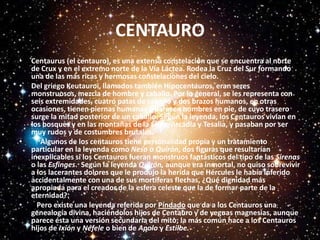 CENTAUROCentaurus (el centauro), es una extensa constelación que se encuentra al norte de Crux y en el extremo norte de la Vía Láctea. Rodea la Cruz del Sur formando una de las más ricas y hermosas constelaciones del cielo.Del griego Keutauroi, llamados también Hipocentauros, eran seres monstruosos, mezcla de hombre y caballo. Por lo general, se les representa con seis extremidades, cuatro patas de caballo y dos brazos humanos, en otras ocasiones, tienen piernas humanas y parecen hombres en pie, de cuyo trasero surge la mitad posterior de un caballo. Según la leyenda, los Centauros vivían en los bosques y en las montañas de la Élide, Arcadia y Tesalia, y pasaban por ser muy rudos y de costumbres brutales.      Algunos de los centauros tiene personalidad propia y un tratamiento particular en la leyenda como Neso o Quirón, dos figuras que resultarían inexplicables si los Centauros fueran monstruos fantásticos del tipo de las Sirenas o las Esfinges.  Según la leyenda Quirón, aunque era inmortal, no quiso sobrevivir a los lacerantes dolores que le produjo la herida que Hércules le había inferido accidentalmente con una de sus mortíferas flechas, ¿Qué dignidad más apropiada para el creador de la esfera celeste que la de formar parte de la eternidad?.   Pero existe una leyenda referida por Píndado que da a los Centauros una genealogía divina, haciéndolos hijos de Centauro y de yeguas magnesias, aunque parece ésta una versión secundaria del mito; la más común hace a los Centauros hijos de Ixión y Néfele o bien de Apolo y Estilbe.