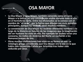 OSA MAYORLa Osa Mayor o Ursa Mayor, también conocida como el Carro Mayor o la Hélice, es una constelación visible durante todo el año en el hemisferio norte. Entre los aficionados se le conoce con el nombre de "el carro", por la forma que dibujan sus siete estrellas principales, aunque ha recibido otros muchos nombres.La constelación de Osa Mayor ha recibido diferentes nombres a lo largo de la Historia en función de las imágenes que la imaginación del ser humano ha visto en ella. Por ejemplo los árabes veían una caravana, los indios de América del Norte un cucharón o los Romanos bueyes de tiro.Otras muchas civilizaciones han visto en su forma un oso. La mitología griega consideraba que Osa Mayor era la osa en la que había sido convertida Calisto por Artemisa tras haber sido seducida por Zeus.