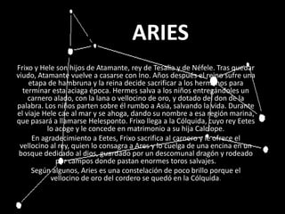ARIEARIESSFrixo y Hele son hijos de Atamante, rey de Tesalia y de Néfele. Tras quedar viudo, Atamante vuelve a casarse con Ino. Años después el reino sufre una etapa de hambruna y la reina decide sacrificar a los hermanos para terminar esta aciaga época. Hermes salva a los niños entregándoles un carnero alado, con la lana o vellocino de oro, y dotado del don de la palabra. Los niños parten sobre él rumbo a Asia, salvando la vida. Durante el viaje Hele cae al mar y se ahoga, dando su nombre a esa región marina, que pasará a llamarse Helesponto. Frixo llega a la Cólquida, cuyo rey Eetes lo acoge y le concede en matrimonio a su hija Calcíope.En agradecimiento a Eetes, Frixo sacrifica al carnero y le ofrece el vellocino al rey, quien lo consagra a Ares y lo cuelga de una encina en un bosque dedicado al dios, guardado por un descomunal dragón y rodeado por campos donde pastan enormes toros salvajes.Según algunos, Aries es una constelación de poco brillo porque el vellocino de oro del cordero se quedó en la Cólquida.