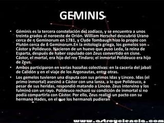 GEMINISGéminis es la tercera constelación del zodíaco, y se encuentra a unos treinta grados al noroeste de Orión. William Herschel descubrió Urano cerca de η Geminorum en 1781, y ClydeTombaugh hizo lo propio con Plutón cerca de δ Geminorum.En la mitología griega, los gemelos son Cástor y Polideuco. Nacieron de un huevo que puso Leda, la reina de Esparta, después de haber copulado con Zeus convertido en cisne. Cástor, el mortal, era hijo del rey Tíndaro; el inmortal Polideuco era hijo de Zeus.Ambos participaron en varias hazañas colectivas: en la cacería del jabalí de Calidón y en el viaje de los Argonautas, entre otras.Los gemelos tuvieron una disputa con sus primos Idas y Linceo. Idas (el primo inmortal) asesinó a Cástor con una lanza, a lo que Polideuco, a pesar de sus heridas, respondió matando a Linceo. Zeus intervino y los fulminó con un rayo. Polideuco rechazó su condición de inmortal si no podía compartirla con Cástor. Por ello, Zeus realizó un pacto con su hermano Hades, en el que los hermanos pudieran pasar seis meses en el Olimpo y otros seis en el reino de Hades.