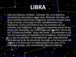 LIBRALibra (la balanza, símbolo , Unicode ♎), es la séptima constelación del zodiaco en el cielo. Bastante discreta, no tiene estrellas de primera magnitud, estando situada entre Virgo al oeste y Escorpio al este, notablemente más llamativas. Como se evidencia por los nombres de sus estrellas más brillantes, fue en algún momento parte de las pinzas del escorpión: así, Zubenelgenubi significa "pinza del sur" y Zubeneschamali "pinza del norte". Visualmente α y β son los travesaños de equilibrio de la balanza, mientras que γ y σ son los platillos. La constelación, que originalmente formaba parte de las pinzas de Escorpio, es la más joven del zodiaco y la única que no representa un ser vivo. En la mitología griega, esta constelación figura la balanza sostenida por Hera , diosa del matrimonio.