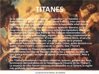TITANESEn la mitología griega, los Titanes —masculino— y Titánides —femenino— (en griego antiguo Τιτάν, plural Τιτᾶνες) eran una raza de poderosos dioses que gobernaron durante la legendaria edad dorada.Los Titanes fueron doce desde su primera aparición literaria, en la Teogonía de Hesíodo; en su Biblioteca mitológicaApolodoro añade un decimotercero, Dione, una doble de Tea. Estaban relacionados con diversos conceptos primordiales, algunos de los cuales simplemente se extrapolaban de sus nombres: el océano y la fructífera tierra, el sol y la luna, la memoria y la ley natural. Los doce Titanes de la primera generación fueron liderados por el más joven, Crono, quien derrocó a su padre, Urano (‘Cielo’), a instancias de su madre, Gea (‘Tierra’).Posteriormente los Titanes engendraron una segunda generación, notablemente los hijos de Hiperión (Helios, Eos y Selene), las hijas de Ceo (Leto y Asteria) y los hijos de Jápeto (Prometeo, Epimeteo, Atlas y Menecio).Los Titanes precedieron a los doce olímpicos, quienes, guiados por Zeus, terminaron derrocándolos en la Titanomaquia (‘Guerra de los Titanes’). La mayoría de ellos fueron entonces encarcelados en el Tártaro, la región más profunda del inframundo.