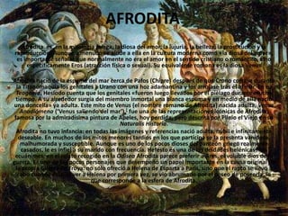 AFRODITAAfrodita  es, en la mitología griega, la diosa del amor, la lujuria, la belleza, la prostitución y la reproducción. Aunque a menudo se alude a ella en la cultura moderna como «la diosa del amor», es importante señalar que normalmente no era el amor en el sentido cristiano o romántico, sino específicamente Eros (atracción física o sexual). Su equivalente romana es la diosa Venus. Afrodita nació de la espuma del mar cerca de Pafos (Chipre) después de que Crono cortase durante la Titanomaquia los genitales a Urano con una hoz adamantina y los arrojase tras él al mar. En su Teogonía, Hesíodo cuenta que los genitales «fueron luego llevados por el piélago durante mucho tiempo. A su alrededor surgía del miembro inmortal una blanca espuma y en medio de ella nació una doncella» ya adulta. Este mito de Venus (el nombre romano de Afrodita) nacida adulta, Venus Anadiómena (‘Venus saliendo del mar’),[ fue una de las representaciones icónicas de Afrodita, famosa por la admiradísima pintura de Apeles, hoy perdida, pero descrita por Plinio el Viejo en su Naturalis Historia.Afrodita no tuvo infancia: en todas las imágenes y referencias nació adulta, núbil e infinitamente deseable. En muchos de los mitos menores tardíos en los que participa se la presenta vanidosa, malhumorada y susceptible. Aunque es uno de los pocos dioses del panteón griego realmente casados, le es infiel a su marido con frecuencia. Hefesto es una de las deidades helénicas más ecuánimes; en el relato recogido en la Odisea Afrodita parece preferir a Ares, el voluble dios de la guerra. Es uno de los pocos personajes que desempeñó un papel importante en la causa original de la propia Guerra de Troya: no sólo ofreció a Helena de Esparta a Paris, sino que el rapto se llevó a cabo cuando éste, al ver a Helena por primera vez, se vio abrumado por el deseo de poseerla, lo que corresponde a la esfera de Afrodita.