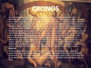 CRONOSEn la mitología griega, Crono o Cronos (en griego antiguo ΚρόνοςKrónos, transliterado también Cronus y Kronos) era el líder y —en algunos mitos— el más joven de la primera generación de Titanes, descendientes divinos de Gea, la tierra, y Urano, el cielo. Crono derrocó a su padre y gobernó durante la mitológica edad dorada, hasta que fue derrocado por sus propios hijos, Zeus, Hades y Poseidón, y encerrado en el Tártaro o enviado a gobernar el paraíso de los Campos Elíseos.Como resultado de su asociación con la abundante y generosa edad dorada, Crono fue venerado como una deidad de la cosecha, supervisor de cultivos como el trigo, de la naturaleza, la agricultura y la progresión del tiempo en relación con los humanos en general. Se le solía representar con una hoz (normalmente de pedernal), que usaba para segar la cosecha y que también usó para castrar a su padre, Urano. En Atenas, el duodécimo día de cada mes (Hekatombaion) se celebraba una fiesta llamada Cronia en honor a Crono y para celebrar la cosecha. Crono también fue identificado en la antigüedad clásica con el dios romano Saturno.La etimología del nombre es oscura. Podría estar relacionado con ‘astado’, sugiriendo una posible relación con el antiguo demonio indio Kroni o la deidad levantina El . En la época alejandrina y el Renacimiento hubo cierta confusión con la palabra y el concepto χρόνοςChronos(‘tiempo’), también personificado en un dios.