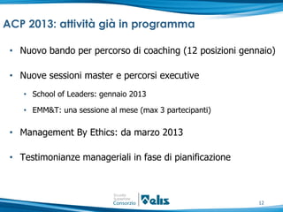 ACP 2013: attività già in programma

 • Nuovo bando per percorso di coaching (12 posizioni gennaio)

 • Nuove sessioni master e percorsi executive
    • School of Leaders: gennaio 2013

    • EMM&T: una sessione al mese (max 3 partecipanti)

 • Management By Ethics: da marzo 2013

 • Testimonianze manageriali in fase di pianificazione



                                                          12
 