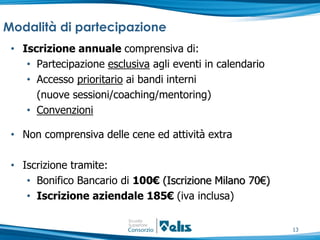 Modalità di partecipazione
 • Iscrizione annuale comprensiva di:
    • Partecipazione esclusiva agli eventi in calendario
    • Accesso prioritario ai bandi interni
      (nuove sessioni/coaching/mentoring)
    • Convenzioni

 • Non comprensiva delle cene ed attività extra

 • Iscrizione tramite:
    • Bonifico Bancario di 100€ (Iscrizione Milano 70€)
    • Iscrizione aziendale 185€ (iva inclusa)


                                                           13
 