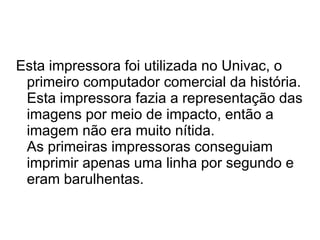 Esta impressora foi utilizada no Univac, o 
primeiro computador comercial da história. 
Esta impressora fazia a representação das 
imagens por meio de impacto, então a 
imagem não era muito nítida. 
As primeiras impressoras conseguiam 
imprimir apenas uma linha por segundo e 
eram barulhentas. 
 