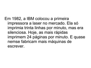 Em 1982, a IBM colocou a primeira 
impressora a laser no mercado. Ela só 
imprimia trinta linhas por minuto, mas era 
silenciosa. Hoje, as mais rápidas 
imprimem 24 páginas por minuto. E quase 
nemse fabricam mais máquinas de 
escrever. 
 