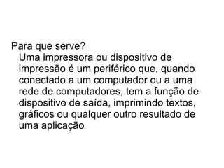 Para que serve? 
Uma impressora ou dispositivo de 
impressão é um periférico que, quando 
conectado a um computador ou a uma 
rede de computadores, tem a função de 
dispositivo de saída, imprimindo textos, 
gráficos ou qualquer outro resultado de 
uma aplicação. 
 