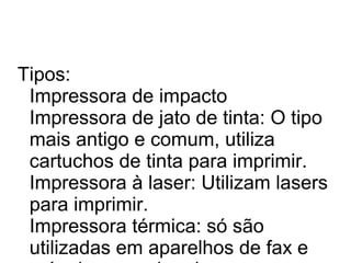Tipos: 
Impressora de impacto 
Impressora de jato de tinta: O tipo 
mais antigo e comum, utiliza 
cartuchos de tinta para imprimir. 
Impressora à laser: Utilizam lasers 
para imprimir. 
Impressora térmica: só são 
utilizadas em aparelhos de fax e 
máquinas que imprimem cupons 
 
