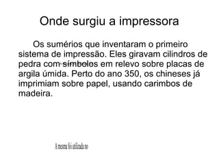 Onde surgiu a impressora 
Os sumérios que inventaram o primeiro 
sistema de impressão. Eles giravam cilindros de 
pedra com A mesma símbolos foi utilizada no 
em relevo sobre placas de 
argila úmida. Perto do ano 350, os chineses já 
imprimiam sobre papel, usando carimbos de 
madeira. 
A mesma foi utilizada no 
 