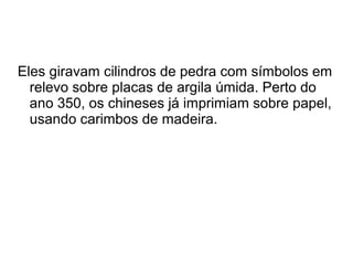 Eles giravam cilindros de pedra com símbolos em 
relevo sobre placas de argila úmida. Perto do 
ano 350, os chineses já imprimiam sobre papel, 
usando carimbos de madeira. 
 